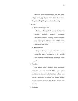 96
Pengkajian mulai mengamati bibir, gigi, gusi, lidah,
selaput lendir, pipi bagian dalam, lantai dasar mulut,
dan palatum/langit-langit mulut kemudian faring.
7) Leher
a) Pembesaran kelenjar limfe
Pembesaran kelenjar limfe dapat disebabkan oleh
berbagai penyakit, misalnya peradangan
akut/kronis di kepala, orofaring. Pembesaran limfe
juga terjadi pada beberapa kasus infeksi seperti
tuberculosis atau sifilis.
b) Kelenjar tyroid
Palpasi kelenjar tyroid dilakukan untuk
mengetahui adanya pembesaran tyroid (gondok)
yang biasanya disebabkan oleh kekurangan garam
yodium.
8) Payudara
Pada wanita hamil, payudara juga mengalami
perubahan. Payudara menjadi lebih besar akibat
proliferasi dan hipertrofi sel-sel alini dan kelenjar susu
(duktus laktiferus). Perubahan ini terjadi sebagai
respons terhadap hormon dari korpus luteum dan
plasenta.
9) Abdomen
 