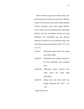 97
Bentuk abdomen yang normal adalah simetris, baik
pada orang gemuk maupun pada orang kurus. Abdomen
menjadi besar dan tidak simetris pada berbagai keadaan,
misalnya kehamilan, tumor dalam rongga abdomen,
tumor ovarium atau tumor kandung kemih. Pada bagian
abdomen juga kita mendengarkan bissing usus yang
disebabkan oleh perpindahan gas atau makanan
sepanjang intestinum dan suara pembuluh darah serta
suara denyut jantung Janin (Priharjo, 2006 : 70-74, 118,
123 -127).
Leopold I : Menentukan tinggi fundus uteri, bagian
janin dalam fundus.
Leopold II : Menentukan batas samping rahim kanan-
kiri dan menentukan letak punggung
janin.
Leopold III : Menentukan bagian terbawah janin
sudah masuk atau masih dapat
digoyangkan.
Leopold IV : Berapa jauh janin masuk pintu atas
panggul (Manuaba, dkk. 2010 : 118-
119).
Tinggi Fundus Uteri
 