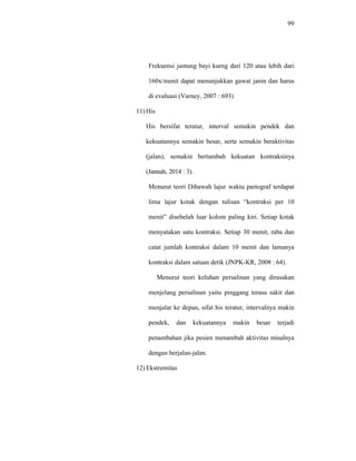 99
Frekuensi jantung bayi kurng dari 120 atau lebih dari
160x/menit dapat menunjukkan gawat janin dan harus
di evaluasi (Varney, 2007 : 693)
11) His
His bersifat teratur, interval semakin pendek dan
kekuatannya semakin besar, serta semakin beraktivitas
(jalan), semakin bertambah kekuatan kontraksinya
(Jannah, 2014 : 3).
Menurut teori Dibawah lajur waktu partograf terdapat
lima lajur kotak dengan tulisan “kontraksi per 10
menit” disebelah luar kolom paling kiri. Setiap kotak
menyatakan satu kontraksi. Setiap 30 menit, raba dan
catat jumlah kontraksi dalam 10 menit dan lamanya
kontraksi dalam satuan detik (JNPK-KR, 2008 : 64).
Menurut teori keluhan persalinan yang dirasakan
menjelang persalinan yaitu pinggang terasa sakit dan
menjalar ke depan, sifat his teratur, intervalnya makin
pendek, dan kekuatannya makin besar terjadi
penambahan jika pesien menambah aktivitas misalnya
dengan berjalan-jalan.
12) Ekstremitas
 