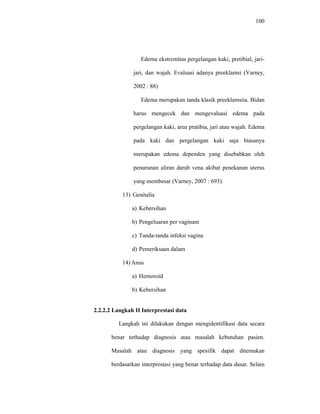 100
Edema ekstremitas pergelangan kaki, pretibial, jari-
jari, dan wajah. Evaluasi adanya preeklamsi (Varney,
2002 : 88)
Edema merupakan tanda klasik preeklamsiia. Bidan
harus mengecek dan mengevaluasi edema pada
pergelangan kaki, area pratibia, jari atau wajah. Edema
pada kaki dan pergelangan kaki saja biasanya
merupakan edema dependen yang disebabkan oleh
penurunan aliran darah vena akibat penekanan uterus
yang membesar (Varney, 2007 : 693).
13) Genitalia
a) Kebersihan
b) Pengeluaran per vaginam
c) Tanda-tanda infeksi vagina
d) Pemeriksaan dalam
14) Anus
a) Hemoroid
b) Kebersihan
2.2.2.2 Langkah II Interprestasi data
Langkah ini dilakukan dengan mengidentifikasi data secara
benar terhadap diagnosis atau masalah kebutuhan pasien.
Masalah atau diagnosis yang spesifik dapat ditemukan
berdasarkan interprestasi yang benar terhadap data dasar. Selain
 