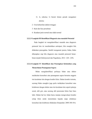 102
3) A1 (abortus 1) berarti belum pernah mengalami
abortus
2. Usia kehamilan (dalam minggu)
3. Kala dan fase persalinan
4. Keadaan janin normal atau tidak normal
2.2.2.3 Langkah III Identifikasi Diagnosis atau masalah Potensial
Pada langkah ini mengidentifikasi masalah atau diagnosis
potensial lain ini membutuhkan antisipasi, bila mungkin bila
dilakukan pencegahan. Sambil mengamati pasien, bidan, bidan
diharapkan siap bila diagnosis atau masalah potensial benar-
benar terjadi (Sulistyawati dan Nugraheny, 2012 : 228 - 229).
2.2.2.4 Langkah IV Identifikasi dan Penetapkan Kebutuhan yang
Memerlukan Penanganan Segera
Bidan mengidentifikasi perlunya bidan atau dokter
melakukan konsultasi atau penanganan segera bersama anggota
tim kesehatan lain dengan kondisi klien. Dalam kondisi tertentu,
seorang bidan mungkin juga perlu melakukan konsultasi atau
kolaborasi dengan dokter atau tim kesehatan lain seperti pekerja
sosial, ahli gizi, atau seorang ahli perawatan klinis bayi baru
lahir. Dalam hal ini, bidan harus mampu mengevaluasi kondisi
setiap klien untuk menentukan kepada siapa sebaiknya
konsultasi dan kolaborasi dilakukan (Soepardan: 2008:100-101).
 