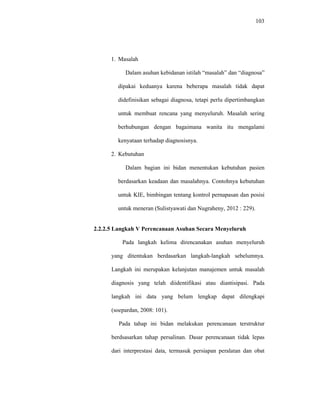 103
1. Masalah
Dalam asuhan kebidanan istilah “masalah” dan “diagnosa”
dipakai keduanya karena beberapa masalah tidak dapat
didefinisikan sebagai diagnosa, tetapi perlu dipertimbangkan
untuk membuat rencana yang menyeluruh. Masalah sering
berhubungan dengan bagaimana wanita itu mengalami
kenyataan terhadap diagnosisnya.
2. Kebutuhan
Dalam bagian ini bidan menentukan kebutuhan pasien
berdasarkan keadaan dan masalahnya. Contohnya kebutuhan
untuk KIE, bimbingan tentang kontrol pernapasan dan posisi
untuk meneran (Sulistyawati dan Nugraheny, 2012 : 229).
2.2.2.5 Langkah V Perencanaan Asuhan Secara Menyeluruh
Pada langkah kelima direncanakan asuhan menyeluruh
yang ditentukan berdasarkan langkah-langkah sebelumnya.
Langkah ini merupakan kelanjutan manajemen untuk masalah
diagnosis yang telah diidentifikasi atau diantisipasi. Pada
langkah ini data yang belum lengkap dapat dilengkapi
(soepardan, 2008: 101).
Pada tahap ini bidan melakukan perencanaan terstruktur
berdsasarkan tahap persalinan. Dasar perencanaan tidak lepas
dari interprestasi data, termasuk persiapan peralatan dan obat
 