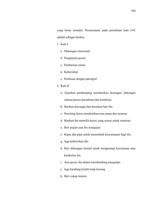 104
yang harus tersedia. Perencanaan pada persalinan kala I-IV
adalah sebagai berikut.
1. Kala I
a. Dukungan emosional
b. Pengaturan posisi
c. Pemberian cairan
d. Kebersihan
e. Penilaian dengan partograf
2. Kala II
a. Anjurkan pendamping memberikan dorongan/ dukungan
selama proses persalinan dan kelahiran.
b. Berikan dorongan dan besarkan hati ibu
c. Penolong harus memberikan rasa aman dan nyaman
d. Biarkan ibu memilih posisi yang sesuai untuk meneran
e. Beri pujian saat ibu mengejan
f. Kipas dan pijat untuk menambah kenyamanan bagi ibu
g. Jaga kebersihan diri
h. Beri dukungan mental untuk mengurangi kecemasan atau
ketakutan ibu
i. Atur posisi ibu dalam membimbing mengedan
j. Jaga kandung kemih tetap kosong
k. Beri cukup minum
 