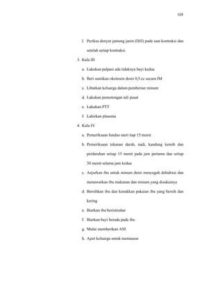 105
l. Periksa denyut jantung janin (DJJ) pada saat kontraksi dan
setelah setiap kontraksi.
3. Kala III
a. Lakukan palpasi ada tidaknya bayi kedua
b. Beri suntikan oksitosin dosis 0,5 cc secara IM
c. Libatkan keluarga dalam pemberian minum
d. Lakukan pemotongan tali pusat
e. Lakukan PTT
f. Lahirkan plasenta
4. Kala IV
a. Pemeriksaan fundus uteri tiap 15 menit
b. Pemeriksaan tekanan darah, nadi, kandung kemih dan
perdarahan setiap 15 menit pada jam pertama dan setiap
30 menit selama jam kedua
c. Anjurkan ibu untuk minum demi mencegah dehidrasi dan
menawarkan ibu makanan dan minum yang disukainya
d. Bersihkan ibu dan kenakkan pakaian ibu yang bersih dan
kering
e. Biarkan ibu beristirahat
f. Biarkan bayi berada pada ibu
g. Mulai memberikan ASI
h. Ajari keluarga untuk memasase
 