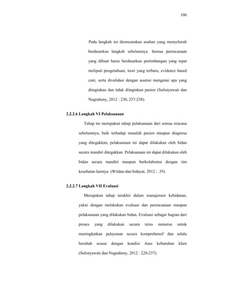 106
Pada langkah ini direncanakan asuhan yang menyeluruh
berdasarkan langkah sebelumnya. Semua perencanaan
yang dibuat harus berdasarkan pertimbangan yang tepat
meliputi pengetahuan, teori yang terbaru, evidence based
care, serta divalidasi dengan asumsi mengenai apa yang
diinginkan dan tidak diinginkan pasien (Sulistyawati dan
Nugraheny, 2012 : 230, 237-238).
2.2.2.6 Langkah VI Pelaksanaan
Tahap ini merupakan tahap pelaksanaan dari semua rencana
sebelumnya, baik terhadap masalah pasien ataupun diagnosa
yang ditegakkan, pelaksanaan ini dapat dilakukan oleh bidan
secara mandiri ditegakkan. Pelaksanaan ini dapat dilakukan oleh
bidan secara mandiri maupun berkolaborasi dengan tim
kesehatan lainnya (Wildan dan hidayat, 2012 : .35).
2.2.2.7 Langkah VII Evaluasi
Merupakan tahap terakhir dalam manajemen kebidanan,
yakni dengan melakukan evaluasi dan perencanaan maupun
pelaksanaan yang dilakukan bidan. Evaluasi sebagai bagian dari
proses yang dilakukan secara terus menerus untuk
meningkatkan pelayanan secara komprehensif dan selalu
berubah sesuai dengan kondisi Atau kebutuhan klien
(Sulistyawati dan Nugraheny, 2012 : 220-237).
 