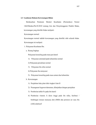 107
2.3 Landasan Hukum Kewenangan Bidan
Berdasarkan Peraturan Menteri Kesehatan (Permenkes) Nomor
1464/Menkes/Per/X/2010 tentang Izin dan Penyelenggaran Praktik Bidan,
kewenangan yang dimiliki bidan meliputi:
Kewenangan normal:
Kewenangan normal adalah kewenangan yang dimiliki oleh seluruh bidan.
Kewenangan ini meliputi:
1. Pelayanan Kesehatan Ibu
a. Ruang lingkup:
Pelayanan konseling pada masa pra hamil
1) Pelayanan antenatal pada kehamilan normal
2) Pelayanan persalinan normal
3) Pelayanan ibu nifas normal
4) Pelayanan ibu menyusui
5) Pelayanan konseling pada masa antara dua kehamilan
b. Kewenangan:
1) Penjahitan luka jalan lahir tingkat I dan II
2) Penanganan kegawat-daruratan, dilanjutkan dengan perujukan
3) Pemberian tablet Fe pada ibu hamil
4) Pemberian vitamin A dosis tinggi pada ibu nifas, fasilitasi /
bimbingan inisiasi menyusu dini (IMD) dan promosi air susu ibu
(ASI) eksklusif
 