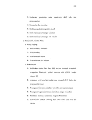 108
5) Pemberian uterotonika pada manajemen aktif kala tiga
dan postpartum
6) Penyuluhan dan konseling
7) Bimbingan pada kelompok ibu hamil
8) Pemberian surat keterangan kematian
9) Pemberian surat keterangan cuti bersalin
2. Pelayanan Kesehatan Anak
a. Ruang lingkup:
1) Pelayanan bayi baru lahir
2) Pelayanan bayi
3) Pelayanan anak balita
4) Pelayanan anak pra sekolah
b. Kewenangan
1) Melakukan asuhan bayi baru lahir normal termasuk resusitasi,
pencegahan hipotermi, inisiasi menyusu dini (IMD), injeksi
vitamin K 1
2) perawatan bayi baru lahir pada masa neonatal (0-28 hari), dan
perawatan tali pusat
3) Penanganan hipotermi pada bayi baru lahir dan segera merujuk
4) Penanganan kegawatdaruratan, dilanjutkan dengan perujukan
5) Pemberian imunisasi rutin sesuai program Pemerintah
6) Pemantauan tumbuh kembang bayi, anak balita dan anak pra
sekolah
 