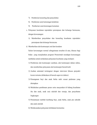 109
7) Pemberian konseling dan penyuluhan
8) Pemberian surat keterangan kelahiran
9) Pemberian surat keterangan kematian
c. Pelayanan kesehatan reproduksi perempuan dan keluarga berencana,
dengan kewenangan:
1) Memberikan penyuluhan dan konseling kesehatan reproduksi
perempuan dan keluarga berencana
d. Memberikan alat kontrasepsi oral dan kondom
Selain kewenangan normal sebagaimana tersebut di atas, khusus bagi
bidan yang menjalankan program Pemerintah mendapat kewenangan
tambahan untuk melakukan pelayanan kesehatan yang meliputi:
1) Pemberian alat kontrasepsi suntikan, alat kontrasepsi dalam rahim,
dan memberikan pelayanan alat kontrasepsi bawah kulit
2) Asuhan antenatal terintegrasi dengan intervensi khusus penyakit
kronis tertentu (dilakukan di bawah supervisi dokter)
3) Penanganan bayi dan anak balita sakit sesuai pedoman yang
ditetapkan
4) Melakukan pembinaan peran serta masyarakat di bidang kesehatan
ibu dan anak, anak usia sekolah dan remaja, dan penyehatan
lingkungan
5) Pemantauan tumbuh kembang bayi, anak balita, anak pra sekolah
dan anak sekolah
6) Melaksanakan pelayanan kebidanan komunitas
 