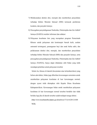 110
7) Melaksanakan deteksi dini, merujuk dan memberikan penyuluhan
terhadap Infeksi Menular Seksual (IMS) termasuk pemberian
kondom, dan penyakit lainnya
8) Pencegahan penyalahgunaan Narkotika, Psikotropika dan Zat Adiktif
lainnya (NAPZA) melalui informasi dan edukasi
9) Pelayanan kesehatan lain yang merupakan program Pemerintah
Khusus untuk pelayanan alat kontrasepsi bawah kulit, asuhan
antenatal terintegrasi, penanganan bayi dan anak balita sakit, dan
pelaksanaan deteksi dini, merujuk, dan memberikan penyuluhan
terhadap Infeksi Menular Seksual (IMS) dan penyakit lainnya, serta
pencegahan penyalahgunaan Narkotika, Psikotropika dan Zat Adiktif
lainnya (NAPZA), hanya dapat dilakukan oleh bidan yang telah
mendapat pelatihan untuk pelayanan tersebut
Selain itu, khusus di daerah (kecamatan atau kelurahan/desa) yang
belum ada dokter, bidan juga diberikan kewenangan sementara untuk
memberikan pelayanan kesehatan di luar kewenangan normal,
dengan syarat telah ditetapkan oleh Kepala Dinas Kesehatan
Kabupaten/Kota. Kewenangan bidan untuk memberikan pelayanan
kesehatan di luar kewenangan normal tersebut berakhir dan tidak
berlaku lagi jika di daerah tersebut sudah terdapat tenaga dokter.
(http://www.kesehatanibu.depkes.go.id/archives/171,8-4-2015,10.00
WiB).
 