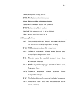 112
2.4.1.15 Manajemen fisiologi, kala III
2.4.1.16 Memberikan suntikan intramuscular
2.4.1.17 Indikasi tindakan kedaruratan kebidanan
2.4.1.18 Indikasi tindakan operatif pada persalinan
2.4.1.19 Indikator komplikasi persalinan
2.4.1.20 Prinsip manajemen kala III, secara fisiologis
2.4.1.21 Prinsip manajemen aktif kala III
2.4.2 Keterampilan Dasar
2.4.2.1 Mengumpulkan data yang berfokus pada riwayat kebidanan
dan tanda-tanda vital ibu pada persalinan sekarang
2.4.2.2 Melaksanakan pemeriksaan fisik yang terfokus
2.4.2.3 Melakukan pemeriksaan abdomen secara lengkap untuk
mengkaji posisi dan penurunan janin
2.4.2.4 Mencatat waktu dan mengkaji kontraksi uterus (lama,
kekuatan, dan frekuensi)
2.4.2.5 Melakukan pemeriksaan panggul (pemeriksaan dalam) secara
lengkap dan akurat
2.4.2.6 Melakukan pemantauan kemajuan persalinan dengan
menggunakan partograf
2.4.2.7 Memberikan dukungan fisiologis bagi wanita dan keluarganya.
2.4.2.8 Memberikan cairan, nutrisi dan kenyamananyang adekuat
selama persalinan
 