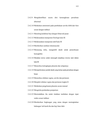113
2.4.2.9 Mengidentifikasi secara dini kemungkinan persalinan
abnormal
2.4.2.10 Melakukan amniotomi pada pembukaan serviks lebih dari 4cm
sesuai dengan indikasi
2.4.2.11 Menolong kelahiran bayi dengan lilitan tali pusat
2.4.2.12 Melaksanakan manajemen fisiologis kala III
2.4.2.13 Melaksanakan manajemen aktif kala III
2.4.2.14 Memberikan suntikan intramuscular
2.4.2.15 Memasang infus, mengambil darah untuk pemeriksaan
hemoglobin
2.4.2.16 Menahan uterus untuk mencegah terjadinya inverse uteri dalam
kala III
2.4.2.17 Memeriksa kelengkapan plasenta dan selaputnya
2.4.2.18 Memperkirakan jumlah darah yang keluar pada persalinan dengan
benar
2.4.2.19 Memeriksa robekan vagina, serviks dan perineum
2.4.2.20 Menjahit robekan vagina dan perineum tingkat II
2.4.2.21 Melakukan pengeluaran plasenta secara manual
2.4.2.22 Mengelola perdarahan postpartum
2.4.2.23 Memindahkan ibu untuk tindakan tambahan dengan tepat
waktu sesuai indikasi
2.4.2.24 Memberikan lingkungan yang aman dengan meningkatkan
hubungan/ tali kasih ibu dan bayi baru lahir
 