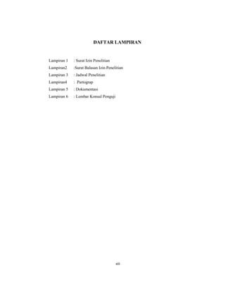 13
DAFTAR LAMPIRAN
Lampiran 1 : Surat Izin Penelitian
Lampiran2 :Surat Balasan Izin Penelitian
Lampiran 3 : Jadwal Penelitian
Lampiran4 : Partograp
Lampiran 5 : Dokumentasi
Lampiran 6 : Lembar Konsul Penguji
xiii
 