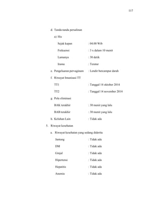 117
d. Tanda-tanda persalinan
a) His
Sejak kapan : 04.00 Wib
Frekuensi : 3 x dalam 10 menit
Lamanya : 30 detik
Irama : Teratur
e. Pengeluaran pervaginam : Lendir bercampur darah
f. Riwayat Imunisasi TT
TT1 : Tanggal 14 oktober 2014
TT2 : Tanggal 14 november 2014
g. Pola eliminasi
BAK terakhir : 30 menit yang lalu
BAB terakhir : 30 menit yang lalu
h. Keluhan Lain : Tidak ada
5. Riwayat kesehatan
a. Riwayat kesehatan yang sedang diderita
Jantung : Tidak ada
DM : Tidak ada
Ginjal : Tidak ada
Hipertensi : Tidak ada
Hepatitis : Tidak ada
Anemia : Tidak ada
 