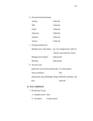 118
b. Riwayat kesehatan keluarga
Jantung : Tidak ada
DM : Tidak ada
Ginjal : Tidak ada
Hipertensi : Tidak ada
Hepatitis : Tidak ada
Anemia : Tidak ada
c. Perilaku kesehatan ibu
Mengkonsumsi obat-obatan : Iya, ibu mengkonsumsi tablet fe,
kalsium, asam folat dan vitamin
Mengkonsumsi alkohol : tidak pernah
Merokok : tidak pernah
d. Riwayat sosial
Kehamilan saat ini direncanakan tidak : Ya, direncanakan
Status pernikahan : Sah
Kepercayaan yang berhubungan dengan kehamilan, persalinan, dan
nifas : tidak ada
B. DATA OBJEKTIF
1. Pemeriksaan Umum
a. Keadaan umum : Baik
b. Kesadaran : Compos mentis
 