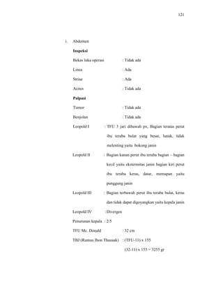 121
i. Abdomen
Inspeksi
Bekas luka operasi : Tidak ada
Linea : Ada
Striae : Ada
Acites : Tidak ada
Palpasi
Tumor : Tidak ada
Benjolan : Tidak ada
Leopold I : TFU 3 jari dibawah px, Bagian teratas perut
ibu teraba bulat yang besar, lunak, tidak
melenting yaitu bokong janin
Leopold II : Bagian kanan perut ibu teraba bagian – bagian
kecil yaitu ekstermitas janin bagian kiri perut
ibu teraba keras, datar, memapan yaitu
punggung janin
Leopold III : Bagian terbawah perut ibu teraba bulat, keras
dan tidak dapat digoyangkan yaitu kepala janin
Leopold IV :Divergen
Penurunan kepala : 2/5
TFU Mc. Donald : 32 cm
TBJ (Rumus Jhon Thausak) : (TFU-11) x 155
(32-11) x 155 = 3255 gr
 