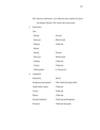 122
DJJ: Punctum maksimum 3 jari dibawah pusat sebelah kiri perut
ibu dengan frekuensi 140×/menit, dan irama teratur.
j. Ekstermitas
Atas
Bentuk : Normal
Kuku jari : Merah muda
Oedema : Tidak ada
Bawah
Bentuk : Normal
Kuku jari : Merah muda
Oedema : Tidak ada
Varices : Tidak ada
Reflek patella : (+) Kanan kiri
k. Anogenital
Kebersihan : Bersih
Pengeluaran pervaginam : Ada, lendir bercampur darah
Tanda infeksi vagina : Tidak ada
Varices : Tidak ada
Odema : Tidak ada
Kelenjar bartholini : Tidak ada pembengkakan
Perineum : Tidak ada luka parut
 