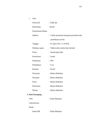 123
l. Anus
Hemoroid : Tidak ada
Kebersihan : Bersih
Pemeriksaan Dalam
Indikasi : Untuk memantau kemajuan persalinan dan
pembukaan serviks
Tanggal : 07 April 2015, 11.30 Wib
Dinding vagina : Tidak teraba sistokel dan rektokel
Portio : Searah jalan lahir
Konsistensi : Lunak
Pendataran : 80%
Pembukaan : 8 cm
Ketuban : Positif
Presentasi : Belum dilakukan
Penunjuk : Belum dilakukan
Posisi : Belum dilakukan
Penurunan : Belum dilakukan
Molase : Belum dilakukan
3. Data Penunjang
USG : Tidak dilakukan
Laboratorium
Darah
Kadar HB : Tidak dilakukan
 