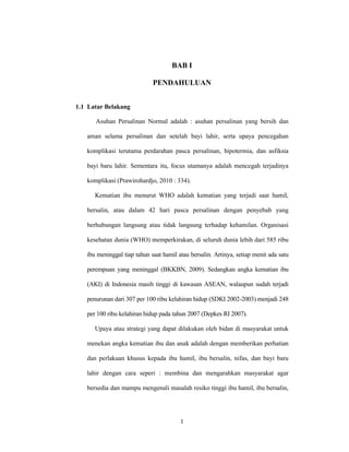 1
BAB I
PENDAHULUAN
1.1 Latar Belakang
Asuhan Persalinan Normal adalah : asuhan persalinan yang bersih dan
aman selama persalinan dan setelah bayi lahir, serta upaya pencegahan
komplikasi terutama perdarahan pasca persalinan, hipotermia, dan asfiksia
bayi baru lahir. Sementara itu, focus utamanya adalah mencegah terjadinya
komplikasi (Prawirohardjo, 2010 : 334).
Kematian ibu menurut WHO adalah kematian yang terjadi saat hamil,
bersalin, atau dalam 42 hari pasca persalinan dengan penyebab yang
berhubungan langsung atau tidak langsung terhadap kehamilan. Organisasi
kesehatan dunia (WHO) memperkirakan, di seluruh dunia lebih dari 585 ribu
ibu meninggal tiap tahun saat hamil atau bersalin. Artinya, setiap menit ada satu
perempuan yang meninggal (BKKBN, 2009). Sedangkan angka kematian ibu
(AKI) di Indonesia masih tinggi di kawasan ASEAN, walaupun sudah terjadi
penurunan dari 307 per 100 ribu kelahiran hidup (SDKI 2002-2003) menjadi 248
per 100 ribu kelahiran hidup pada tahun 2007 (Depkes RI 2007).
Upaya atau strategi yang dapat dilakukan oleh bidan di masyarakat untuk
menekan angka kematian ibu dan anak adalah dengan memberikan perhatian
dan perlakuan khusus kepada ibu hamil, ibu bersalin, nifas, dan bayi baru
lahir dengan cara seperi : membina dan mengarahkan masyarakat agar
bersedia dan mampu mengenali masalah resiko tinggi ibu hamil, ibu bersalin,
 