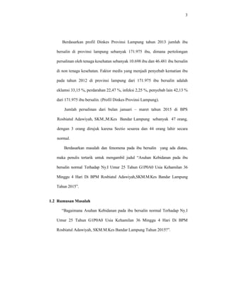 3
Berdasarkan profil Dinkes Provinsi Lampung tahun 2013 jumlah ibu
bersalin di provinsi lampung sebanyak 171.975 ibu, dimana pertolongan
persalinan oleh tenaga kesehatan sebanyak 10.698 ibu dan 46.481 ibu bersalin
di non tenaga kesehatan. Faktor medis yang menjadi penyebab kematian ibu
pada tahun 2012 di provinsi lampung dari 171.975 ibu bersalin adalah
eklamsi 33,15 %, perdarahan 22,47 %, infeksi 2,25 %, penyebab lain 42,13 %
dari 171.975 ibu bersalin. (Profil Dinkes Provinsi Lampung).
Jumlah persalinan dari bulan januari – maret tahun 2015 di BPS
Rosbiatul Adawiyah, SKM.,M.Kes Bandar Lampung sebanyak 47 orang,
dengan 3 orang dirujuk karena Sectio sesarea dan 44 orang lahir secara
normal.
Berdasarkan masalah dan fenomena pada ibu bersalin yang ada diatas,
maka penulis tertarik untuk mengambil judul “Asuhan Kebidanan pada ibu
bersalin normal Terhadap Ny.I Umur 25 Tahun G1P0A0 Usia Kehamilan 36
Minggu 4 Hari Di BPM Rosbiatul Adawiyah,SKM.M.Kes Bandar Lampung
Tahun 2015”.
1.2 Rumusan Masalah
“Bagaimana Asuhan Kebidanan pada ibu bersalin normal Terhadap Ny.I
Umur 25 Tahun G1P0A0 Usia Kehamilan 36 Minggu 4 Hari Di BPM
Rosbiatul Adawiyah, SKM.M.Kes Bandar Lampung Tahun 2015?”.
 