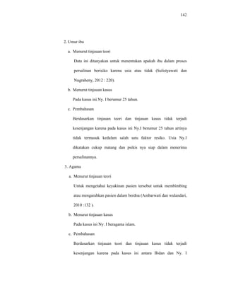 142
2. Umur ibu
a. Menurut tinjauan teori
Data ini ditanyakan untuk menentukan apakah ibu dalam proses
persalinan berisiko karena usia atau tidak (Sulistyawati dan
Nugraheny, 2012 : 220).
b. Menurut tinjauan kasus
Pada kasus ini Ny. I berumur 25 tahun.
c. Pembahasan
Berdasarkan tinjauan teori dan tinjauan kasus tidak terjadi
kesenjangan karena pada kasus ini Ny.I berumur 25 tahun artinya
tidak termasuk kedalam salah satu faktor resiko. Usia Ny.I
dikatakan cukup matang dan psikis nya siap dalam menerima
persalinannya.
3. Agama
a. Menurut tinjauan teori
Untuk mengetahui keyakinan pasien tersebut untuk membimbing
atau mengarahkan pasien dalam berdoa (Ambarwati dan wulandari,
2010 :132 ).
b. Menurut tinjauan kasus
Pada kasus ini Ny. I beragama islam.
c. Pembahasan
Berdasarkan tinjauan teori dan tinjauan kasus tidak terjadi
kesenjangan karena pada kasus ini antara Bidan dan Ny. I
 