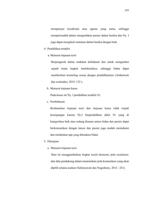 143
mempunyai keyakinan atau agama yang sama, sehingga
mempermudah dalam mengarahkan pasien dalam berdoa dan Ny. I
juga dapat mengikuti tuntunan dalam berdoa dengan baik.
4. Pendidikan terakhir
a. Menurut tinjauan teori
Berpengaruh dalam tindakan kebidanan dan untuk mengetahui
sejauh mana tingkat intelektualnya, sehingga bidan dapat
memberikan konseling sesuai dengan pendidikannya (Ambarwati
dan wulandari, 2010 :132 ).
b. Menurut tinjauan kasus
Pada kasus ini Ny. I pendidikan terakhir S1.
c. Pembahasan
Berdasarkan tinjauan teori dan tinjauan kasus tidak terjadi
kesenjangan karena Ny.I berpendidikan akhir S1 yang di
kategorikan baik atau sedang dimana antara bidan dan pasien dapat
berkomunikasi dengan lancar dan pasien juga mudah memahami
dan melakukan apa yang dikatakan bidan.
5. Pekerjaan
a. Menurut tinjauan teori
Data ini menggambarkan tingkat sosial ekonomi, pola sosialisasi,
dan data pendukung dalam menentukan pola komunikasi yang akan
dipilih selama asuhan (Sulistyawati dan Nugraheny, 2012 : 221).
 