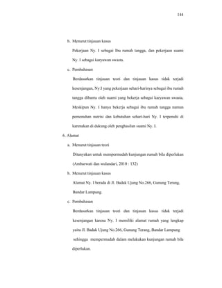 144
b. Menurut tinjauan kasus
Pekerjaan Ny. I sebagai Ibu rumah tangga, dan pekerjaan suami
Ny. I sebagai karyawan swasta.
c. Pembahasan
Berdasarkan tinjauan teori dan tinjauan kasus tidak terjadi
kesenjangan, Ny.I yang pekerjaan sehari-harinya sebagai ibu rumah
tangga dibantu oleh suami yang bekerja sebagai karyawan swasta,
Meskipun Ny. I hanya bekerja sebagai ibu rumah tangga namun
pemenuhan nutrisi dan kebutuhan sehari-hari Ny. I terpenuhi di
karenakan di dukung oleh penghasilan suami Ny. I.
6. Alamat
a. Menurut tinjauan teori
Ditanyakan untuk mempermudah kunjungan rumah bila diperlukan
(Ambarwati dan wulandari, 2010 : 132)
b. Menurut tinjauan kasus
Alamat Ny. I berada di Jl. Badak Ujung No.266, Gunung Terang,
Bandar Lampung.
c. Pembahasan
Berdasarkan tinjauan teori dan tinjauan kasus tidak terjadi
kesenjangan karena Ny. I memiliki alamat rumah yang lengkap
yaitu Jl. Badak Ujung No.266, Gunung Terang, Bandar Lampung
sehingga mempermudah dalam melakukan kunjungan rumah bila
diperlukan.
 