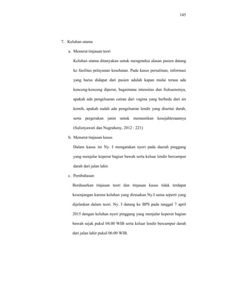 145
7. Keluhan utama
a. Menurut tinjauan teori
Keluhan utama ditanyakan untuk mengetahui alasan pasien datang
ke fasilitas pelayanan kesehatan. Pada kasus persalinan, informasi
yang harus didapat dari pasien adalah kapan mulai terasa ada
kenceng-kenceng diperut, bagaimana intensitas dan frekuensinya,
apakah ada pengeluaran cairan dari vagina yang berbeda dari air
kemih, apakah sudah ada pengeluaran lendir yang disertai darah,
serta pergerakan janin untuk memastikan kesejahteraannya
(Sulistyawati dan Nugraheny, 2012 : 221)
b. Menurut tinjauan kasus
Dalam kasus ini Ny. I mengatakan nyeri pada daerah pinggang
yang menjalar keperut bagian bawah serta keluar lendir bercampur
darah dari jalan lahir.
c. Pembahasan
Berdasarkan tinjauan teori dan tinjauan kasus tidak terdapat
kesenjangan karena keluhan yang dirasakan Ny.I sama seperti yang
dijelaskan dalam teori. Ny. I datang ke BPS pada tanggal 7 april
2015 dengan keluhan nyeri pinggang yang menjalar keperut bagian
bawah sejak pukul 04.00 WIB serta keluar lendir bercampur darah
dari jalan lahir pukul 06.00 WIB.
 