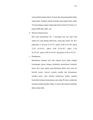 147
catat jumlah kontraksi dalam 10 menit dan lamanyakontraksi dalam
satuan detik. Nyatakan jumlah kontraksi yang terjadi dalam waktu
10 menit dengan mengisi angka pada kotak satu kali 10 menit, isi 3
kotak (JNPK-KR, 2008 : 64).
b. Menurut tinjauan kasus
Dari hasil pemeriksaan Ny. I merasakan ada rasa sakit oleh
adanya his yang datang lebih kuat, sering dan teratur, his Ny.I
pada puku 11.30 yaitu 3x/10’/35”, pukul 12.00 3x/10’/40”, pukul
12.30 3x/10’/45”, pukul 13.00 3x/10’/45”, pukul 13.30
4x/10’/45”, pukul 14.00 5x/10’/45”, dan pukul 14.30 5x/10’/55”.
c. Pembahasan
Berdasarkan tinjauan teori dan tinjauan kasus tidak terdapat
kesenjangan karena dengan melakukan pemeriksaan kontraksi
uterus Ny.I sama seperti yang dijelaskan dalam teori yaitu his
bersifat teratur, interval semakin pendek dan kekuatannya
semakin besar, serta semakin beraktivitas (jalan), semakin
bertambah kekuatan kontraksinya dan setiap 30 menit, meraba dan
mencatat jumlah kontraksi dalam 10 menit dan lamanya kontraksi
dalam satuan detik.
 