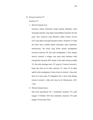 148
10. Riwayat imunisasi TT
Imunisasi TT
a. Menurut tinjauan teori
Imunisasi selama kehamilan sangat penting dilakukan untuk
mencegah penyakit yang dapat menyebabkan kematian ibu dan
janin. Jenis imunisasi yang diberikan adalah Tetanus Toxoid
(TT) yang dapat mencegah penyakit tetanus. Imunisasi TT pada
ibu hamil harus terlebih dahulu ditentukan status kekebalan/
imunisasinya. Ibu hamil yang belum pernah mendapatkan
imunisasi statusnya T0, jika telah mendapatkan 2 dosis dengan
interval minimal 4 minggu atau pada masa balitanya telah
memperoleh imunisasi DPT sampai 3 kali maka statusnya adalah
T2, bila telah mendapat dosis TT yang ke-3 (interval minimal 6
bulan dari dosis ke-2) maka statusnya T3, status T4 di dapat
apabila telah mendapatkan 4 dosis (interval minimal 1 tahun dari
dosis ke-3) dan status T5 didapatkan bila 5 dosis telah didapat
(interval minimal 1 tahun dari dosis ke-4) (Sulistyawati, 2011
:120).
b. Menurut tinjauan kasus
Dari hasil pemeriksaan Ny. I melakukan imunisasi TT1 pada
tanggal 14 Oktober 2014 dan melakukan imunisasi TT2 pada
tanggal 14 November 2014.
 