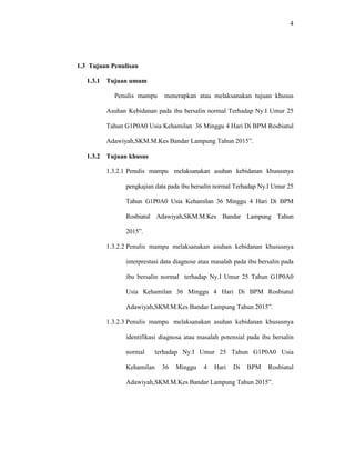 4
1.3 Tujuan Penulisan
1.3.1 Tujuan umum
Penulis mampu menerapkan atau melaksanakan tujuan khusus
Asuhan Kebidanan pada ibu bersalin normal Terhadap Ny.I Umur 25
Tahun G1P0A0 Usia Kehamilan 36 Minggu 4 Hari Di BPM Rosbiatul
Adawiyah,SKM.M.Kes Bandar Lampung Tahun 2015”.
1.3.2 Tujuan khusus
1.3.2.1 Penulis mampu melaksanakan asuhan kebidanan khususnya
pengkajian data pada ibu bersalin normal Terhadap Ny.I Umur 25
Tahun G1P0A0 Usia Kehamilan 36 Minggu 4 Hari Di BPM
Rosbiatul Adawiyah,SKM.M.Kes Bandar Lampung Tahun
2015”.
1.3.2.2 Penulis mampu melaksanakan asuhan kebidanan khususnya
interprestasi data diagnose atau masalah pada ibu bersalin pada
ibu bersalin normal terhadap Ny.I Umur 25 Tahun G1P0A0
Usia Kehamilan 36 Minggu 4 Hari Di BPM Rosbiatul
Adawiyah,SKM.M.Kes Bandar Lampung Tahun 2015”.
1.3.2.3 Penulis mampu melaksanakan asuhan kebidanan khususnya
identifikasi diagnosa atau masalah potensial pada ibu bersalin
normal terhadap Ny.I Umur 25 Tahun G1P0A0 Usia
Kehamilan 36 Minggu 4 Hari Di BPM Rosbiatul
Adawiyah,SKM.M.Kes Bandar Lampung Tahun 2015”.
 