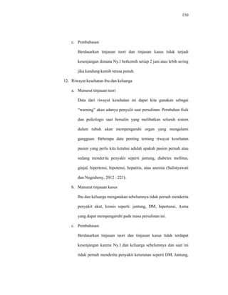 150
c. Pembahasan
Berdasarkan tinjauan teori dan tinjauan kasus tidak terjadi
kesenjangan dimana Ny.I berkemih setiap 2 jam atau lebih sering
jika kandung kemih terasa penuh.
12. Riwayat kesehatan ibu dan keluarga
a. Menurut tinjauan teori
Data dari riwayat kesehatan ini dapat kita gunakan sebagai
“warning” akan adanya penyulit saat persalinan. Perubahan fisik
dan psikologis saat bersalin yang melibatkan seluruh sistem
dalam tubuh akan mempengaruhi organ yang mengalami
gangguan. Beberapa data penting tentang riwayat kesehatan
pasien yang perlu kita ketahui adalah apakah pasien pernah atau
sedang menderita penyakit seperti jantung, diabetes mellitus,
ginjal, hipertensi, hipotensi, hepatitis, atau anemia (Sulistyawati
dan Nugraheny, 2012 : 223).
b. Menurut tinjauan kasus
Ibu dan keluarga mengatakan sebelumnya tidak pernah menderita
penyakit akut, kronis seperti: jantung, DM, hipertensi, Asma
yang dapat mempengaruhi pada masa persalinan ini.
c. Pembahasan
Berdasarkan tinjauan teori dan tinjauan kasus tidak terdapat
kesenjangan karena Ny.I dan keluarga sebelumnya dan saat ini
tidak pernah menderita penyakit keturunan seperti DM, Jantung,
 