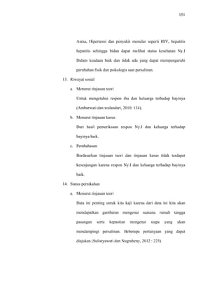 151
Asma, Hipertensi dan penyakit menular seperti HIV, hepatitis
hepatitis sehingga bidan dapat melihat status kesehatan Ny.I
Dalam keadaan baik dan tidak ada yang dapat mempengaruhi
perubahan fisik dan psikologis saat persalinan.
13. Riwayat sosial
a. Menurut tinjauan teori
Untuk mengetahui respon ibu dan keluarga terhadap bayinya
(Ambarwati dan wulandari, 2010: 134).
b. Menurut tinjauan kasus
Dari hasil pemeriksaan respon Ny.I dan keluarga terhadap
bayinya baik.
c. Pembahasan
Berdasarkan tinjauan teori dan tinjauan kasus tidak terdapat
kesenjangan karena respon Ny.I dan keluarga terhadap bayinya
baik.
14. Status pernikahan
a. Menurut tinjauan teori
Data ini penting untuk kita kaji karena dari data ini kita akan
mendapatkan gambaran mengenai suasana rumah tangga
pasangan serta kepastian mengenai siapa yang akan
mendampingi persalinan. Beberapa pertanyaan yang dapat
diajukan (Sulistyawati dan Nugraheny, 2012 : 223).
 