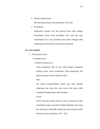 152
b. Menurut tinjauan kasus
Dari hasil pemeriksaan status pernikahan Ny.I syah.
c. Pembahasan
Berdasarkan tinjauan teori dan tinjauan kasus tidak terdapat
kesenjangan karena status pernikahan Ny.I syah dan yang
mendampingi Ny.I saat persalinan yaitu suami sehingga tidak
mempengaruhi psikologi Ny.I pada proses persalinan.
4.1.2 Data objektif
1. Pemeriksaan Umum
a. Keadaan umum
1) Menurut tinjauan teori
Untuk mengetahui data ini kita cukup dengan mengamati
keadaan pasien secara keseluruhan. Hasil pengamatan kita
laporkan dengan keriteria sebagai berikut :
Baik
Jika pasien memperlihatkan respon yang baik terhadap
lingkungan dan orang lain, serta secara fisik pasien tidak
mengalami ketergantungan dalam berjalan.
Lemah
Pasien dimasukan dalam criteria ini jika ia kurang atau tidak
memberikan respon yang baik terhadap lingkungan dan orang
lain, dan pasien sudah tidak mampu lagi untuk berjalan sendiri
(Sulistyawati dan Nugraheny, 2012 : 226).
 