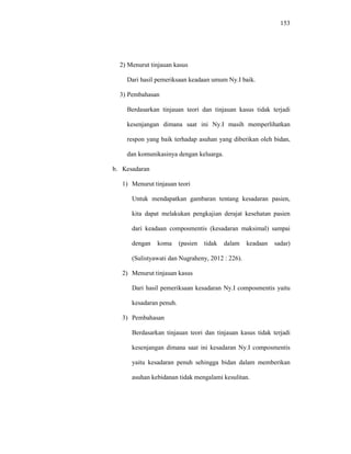 153
2) Menurut tinjauan kasus
Dari hasil pemeriksaan keadaan umum Ny.I baik.
3) Pembahasan
Berdasarkan tinjauan teori dan tinjauan kasus tidak terjadi
kesenjangan dimana saat ini Ny.I masih memperlihatkan
respon yang baik terhadap asuhan yang diberikan oleh bidan,
dan komunikasinya dengan keluarga.
b. Kesadaran
1) Menurut tinjauan teori
Untuk mendapatkan gambaran tentang kesadaran pasien,
kita dapat melakukan pengkajian derajat kesehatan pasien
dari keadaan composmentis (kesadaran maksimal) sampai
dengan koma (pasien tidak dalam keadaan sadar)
(Sulistyawati dan Nugraheny, 2012 : 226).
2) Menurut tinjauan kasus
Dari hasil pemeriksaan kesadaran Ny.I composmentis yaitu
kesadaran penuh.
3) Pembahasan
Berdasarkan tinjauan teori dan tinjauan kasus tidak terjadi
kesenjangan dimana saat ini kesadaran Ny.I composmentis
yaitu kesadaran penuh sehingga bidan dalam memberikan
asuhan kebidanan tidak mengalami kesulitan.
 