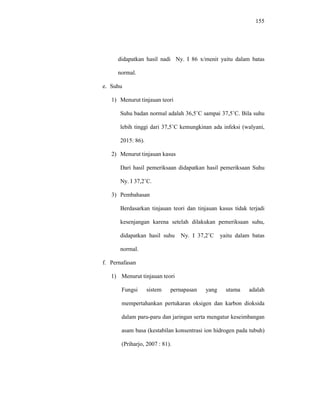 155
didapatkan hasil nadi Ny. I 86 x/menit yaitu dalam batas
normal.
e. Suhu
1) Menurut tinjauan teori
Suhu badan normal adalah 36,5˚C sampai 37,5˚C. Bila suhu
lebih tinggi dari 37,5˚C kemungkinan ada infeksi (walyani,
2015: 86).
2) Menurut tinjauan kasus
Dari hasil pemeriksaan didapatkan hasil pemeriksaan Suhu
Ny. I 37,2˚C.
3) Pembahasan
Berdasarkan tinjauan teori dan tinjauan kasus tidak terjadi
kesenjangan karena setelah dilakukan pemeriksaan suhu,
didapatkan hasil suhu Ny. I 37,2˚C yaitu dalam batas
normal.
f. Pernafasan
1) Menurut tinjauan teori
Fungsi sistem pernapasan yang utama adalah
mempertahankan pertukaran oksigen dan karbon dioksida
dalam paru-paru dan jaringan serta mengatur keseimbangan
asam basa (kestabilan konsentrasi ion hidrogen pada tubuh)
(Priharjo, 2007 : 81).
 