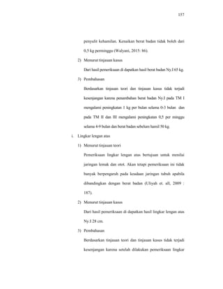 157
penyulit kehamilan. Kenaikan berat badan tidak boleh dari
0,5 kg perminggu (Walyani, 2015: 86).
2) Menurut tinjauan kasus
Dari hasil pemeriksaan di dapatkan hasil berat badan Ny.I 65 kg.
3) Pembahasan
Berdasarkan tinjauan teori dan tinjauan kasus tidak terjadi
kesenjangan karena penambahan berat badan Ny.I pada TM I
mengalami peningkatan 1 kg per bulan selama 0-3 bulan dan
pada TM II dan III mengalami peningkatan 0,5 per minggu
selama 4-9 bulan dan berat badan sebelum hamil 50 kg.
i. Lingkar lengan atas
1) Menurut tinjauan teori
Pemeriksaan lingkar lengan atas bertujuan untuk menilai
jaringan lemak dan otot. Akan tetapi pemeriksaan ini tidak
banyak berpengaruh pada keadaan jaringan tubuh apabila
dibandingkan dengan berat badan (Uliyah et. all, 2009 :
187).
2) Menurut tinjauan kasus
Dari hasil pemeriksaan di dapatkan hasil lingkar lengan atas
Ny.I 28 cm.
3) Pembahasan
Berdasarkan tinjauan teori dan tinjauan kasus tidak terjadi
kesenjangan karena setelah dilakukan pemeriksaan lingkar
 