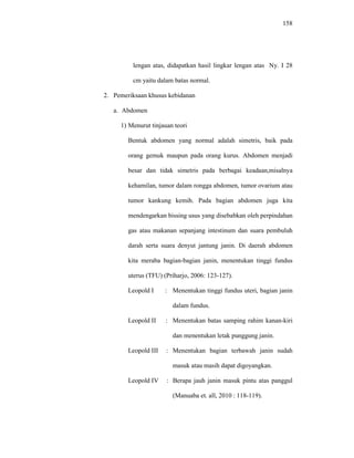 158
lengan atas, didapatkan hasil lingkar lengan atas Ny. I 28
cm yaitu dalam batas normal.
2. Pemeriksaan khusus kebidanan
a. Abdomen
1) Menurut tinjauan teori
Bentuk abdomen yang normal adalah simetris, baik pada
orang gemuk maupun pada orang kurus. Abdomen menjadi
besar dan tidak simetris pada berbagai keadaan,misalnya
kehamilan, tumor dalam rongga abdomen, tumor ovarium atau
tumor kankung kemih. Pada bagian abdomen juga kita
mendengarkan bissing usus yang disebabkan oleh perpindahan
gas atau makanan sepanjang intestinum dan suara pembuluh
darah serta suara denyut jantung janin. Di daerah abdomen
kita meraba bagian-bagian janin, menentukan tinggi fundus
uterus (TFU) (Priharjo, 2006: 123-127).
Leopold I : Menentukan tinggi fundus uteri, bagian janin
dalam fundus.
Leopold II : Menentukan batas samping rahim kanan-kiri
dan menentukan letak punggung janin.
Leopold III : Menentukan bagian terbawah janin sudah
masuk atau masih dapat digoyangkan.
Leopold IV : Berapa jauh janin masuk pintu atas panggul
(Manuaba et. all, 2010 : 118-119).
 