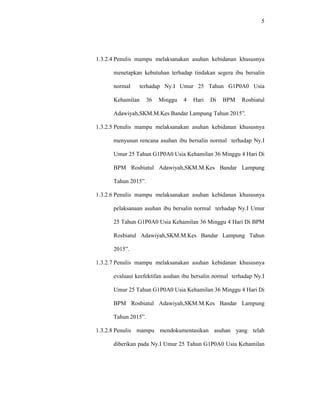 5
1.3.2.4 Penulis mampu melaksanakan asuhan kebidanan khususnya
menetapkan kebutuhan terhadap tindakan segera ibu bersalin
normal terhadap Ny.I Umur 25 Tahun G1P0A0 Usia
Kehamilan 36 Minggu 4 Hari Di BPM Rosbiatul
Adawiyah,SKM.M.Kes Bandar Lampung Tahun 2015”.
1.3.2.5 Penulis mampu melaksanakan asuhan kebidanan khususnya
menyusun rencana asuhan ibu bersalin normal terhadap Ny.I
Umur 25 Tahun G1P0A0 Usia Kehamilan 36 Minggu 4 Hari Di
BPM Rosbiatul Adawiyah,SKM.M.Kes Bandar Lampung
Tahun 2015”.
1.3.2.6 Penulis mampu melaksanakan asuhan kebidanan khususnya
pelaksanaan asuhan ibu bersalin normal terhadap Ny.I Umur
25 Tahun G1P0A0 Usia Kehamilan 36 Minggu 4 Hari Di BPM
Rosbiatul Adawiyah,SKM.M.Kes Bandar Lampung Tahun
2015”.
1.3.2.7 Penulis mampu melaksanakan asuhan kebidanan khususnya
evaluasi keefektifan asuhan ibu bersalin normal terhadap Ny.I
Umur 25 Tahun G1P0A0 Usia Kehamilan 36 Minggu 4 Hari Di
BPM Rosbiatul Adawiyah,SKM.M.Kes Bandar Lampung
Tahun 2015”.
1.3.2.8 Penulis mampu mendokumentasikan asuhan yang telah
diberikan pada Ny.I Umur 25 Tahun G1P0A0 Usia Kehamilan
 