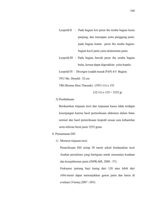 160
Leopold II : Pada bagian kiri perut ibu teraba bagian keras
panjang, dan memapan yaitu punggung janin.
pada bagian kanan perut ibu teraba bagian-
bagian kecil janin yaitu ekstremitas janin.
Leopold III : Pada bagian bawah perut ibu teraba bagian
bulat, kerasa dapat digerakkan yaitu kepala.
Leopold IV : Divergen (sudah masuk PAP) 4/5 Bagian.
TFU Mc. Donald : 32 cm
TBJ (Rumus Jhon Thausak) : (TFU-11) x 155
(32-11) x 155 = 3255 gr
3) Pembahasan
Berdasarkan tinjauan teori dan tinjaauan kasus tidak terdapat
kesenjangan karena hasil pemeriksaan abdomen dalam batas
normal dan hasil pemeriksaan leopold sesuai usia kehamilan
serta tafsiran berat janin 3255 gram.
b. Pemantauan DJJ
1) Menurut tinjauan teori
Pemeriksaan DJJ setiap 30 menit sekali berdasarkan teori
Asuhan persalinan yang bertujuan untuk memantau keadaan
dan kesejahteraan janin (JNPK-KR, 2008 : 57).
Frekuensi jantung bayi kurng dari 120 atau lebih dari
160x/menit dapat menunjukkan gawat janin dan harus di
evaluasi (Varney,2007 : 693)
 