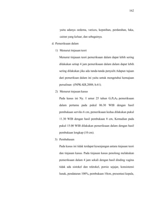 162
yaitu adanya oedema, varices, keputihan, perdarahan, luka,
cairan yang keluar, dan sebagainya.
d. Pemeriksaan dalam
1) Menurut tinjauan teori
Menurut tinjauan teori pemeriksaan dalam dapat lebih sering
dilakukan setiap 4 jam pemeriksaan dalam dalam dapat lebih
sering dilakukan jika ada tanda-tanda penyulit.Adapun tujuan
dari pemeriksan dalam ini yaitu untuk mengetahui kemajuan
persalinan (JNPK-KR,2008; h.61).
2) Menurut tinjauan kasus
Pada kasus ini Ny. I umur 25 tahun G1P0A0 pemeriksaan
dalam pertama pada pukul 06.30 WIB dengan hasil
pembukaan serviks 6 cm, pemeriksaan kedua dilakukan pukul
11.30 WIB dengan hasil pembukaan 8 cm, Kemudian pada
pukul 15.00 WIB dilakukan pemeriksaan dalam dengan hasil
pembukaan lengkap (10 cm).
3) Pembahasan
Pada kasus ini tidak terdapat kesenjangan antara tinjauan teori
dan tinjauan kasus. Pada tinjauan kasus penolong melakukan
pemeriksaan dalam 4 jam sekali dengan hasil dinding vagina
tidak ada sistokel dan rektokel, porsio sejajar, konsistensi
lunak, pendataran 100%, pembukaan 10cm, presentasi kepala,
 