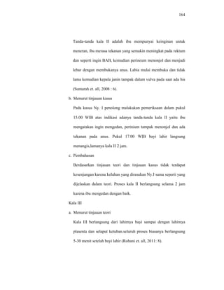 164
Tanda-tanda kala II adalah ibu mempunyai keinginan untuk
meneran, ibu merasa tekanan yang semakin meningkat pada rektum
dan seperti ingin BAB, kemudian perineum menonjol dan menjadi
lebar dengan membukanya anus. Labia mulai membuka dan tidak
lama kemudian kepala janin tampak dalam vulva pada saat ada his
(Sumarah et. all, 2008 : 6).
b. Menurut tinjauan kasus
Pada kasus Ny. I penolong malakukan pemeriksaan dalam pukul
15.00 WIB atas indikasi adanya tanda-tanda kala II yaitu ibu
mengatakan ingin mengedan, perinium tampak menonjol dan ada
tekanan pada anus. Pukul 17.00 WIB bayi lahir langsung
menangis,lamanya kala II 2 jam.
c. Pembahasan
Berdasarkan tinjauan teori dan tinjauan kasus tidak terdapat
kesenjangan karena keluhan yang dirasakan Ny.I sama seperti yang
dijelaskan dalam teori. Proses kala II berlangsung selama 2 jam
karena ibu mengedan dengan baik.
Kala III
a. Menurut tinjauan teori
Kala III berlangsung dari lahirnya bayi sampai dengan lahirnya
plasenta dan selaput ketuban.seluruh proses biasanya berlangsung
5-30 menit setelah bayi lahir (Rohani et. all, 2011: 8).
 