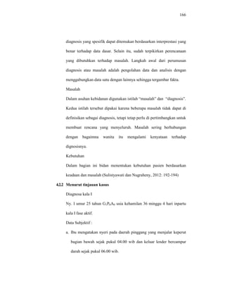 166
diagnosis yang spesifik dapat ditemukan berdasarkan interprestasi yang
benar terhadap data dasar. Selain itu, sudah terpikirkan perencanaan
yang dibutuhkan terhadap masalah. Langkah awal dari perumusan
diagnosis atau masalah adalah pengolahan data dan analisis dengan
menggabungkan data satu dengan lainnya sehingga tergambar fakta.
Masalah
Dalam asuhan kebidanan digunakan istilah “masalah” dan “diagnosis”.
Kedua istilah tersebut dipakai karena beberapa masalah tidak dapat di
definisikan sebagai diagnosis, tetapi tetap perlu di pertimbangkan untuk
membuat rencana yang menyeluruh. Masalah sering berhubungan
dengan bagaimna wanita itu mengalami kenyataan terhadap
dignosisnya.
Kebutuhan
Dalam bagian ini bidan menentukan kebutuhan pasien berdasarkan
keadaan dan masalah (Sulistyawati dan Nugraheny, 2012: 192-194)
4.2.2 Menurut tinjauan kasus
Diagnosa kala I
Ny. I umur 25 tahun G1P0A0 usia kehamilan 36 minggu 4 hari inpartu
kala I fase aktif.
Data Subjektif :
a. Ibu mengatakan nyeri pada daerah pinggang yang menjalar keperut
bagian bawah sejak pukul 04.00 wib dan keluar lender bercampur
darah sejak pukul 06.00 wib.
 
