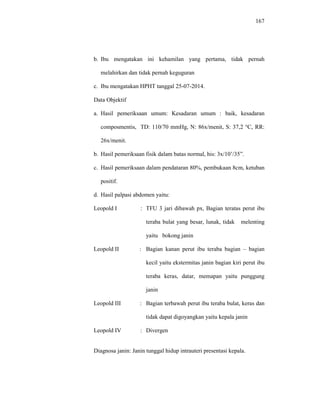 167
b. Ibu mengatakan ini kehamilan yang pertama, tidak pernah
melahirkan dan tidak pernah keguguran
c. Ibu mengatakan HPHT tanggal 25-07-2014.
Data Objektif
a. Hasil pemeriksaan umum: Kesadaran umum : baik, kesadaran
composmentis, TD: 110/70 mmHg, N: 86x/menit, S: 37,2 °C, RR:
26x/menit.
b. Hasil pemeriksaan fisik dalam batas normal, his: 3x/10’/35”.
c. Hasil pemeriksaan dalam pendataran 80%, pembukaan 8cm, ketuban
positif.
d. Hasil palpasi abdomen yaitu:
Leopold I : TFU 3 jari dibawah px, Bagian teratas perut ibu
teraba bulat yang besar, lunak, tidak melenting
yaitu bokong janin
Leopold II : Bagian kanan perut ibu teraba bagian – bagian
kecil yaitu ekstermitas janin bagian kiri perut ibu
teraba keras, datar, memapan yaitu punggung
janin
Leopold III : Bagian terbawah perut ibu teraba bulat, keras dan
tidak dapat digoyangkan yaitu kepala janin
Leopold IV : Divergen
Diagnosa janin: Janin tunggal hidup intrauteri presentasi kepala.
 