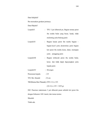 168
Data Subjektif
Ibu merasakan gerakan janinnya.
Data Objektif
Leopold I : TFU 3 jari dibawah px, Bagian teratas perut
ibu teraba bulat yang besar, lunak, tidak
melenting yaitu bokong janin
Leopold II : Bagian kanan perut ibu teraba bagian –
bagian kecil yaitu ekstermitas janin bagian
kiri perut ibu teraba keras, datar, memapan
yaitu punggung janin
Leopold III : Bagian terbawah perut ibu teraba bulat,
keras dan tidak dapat digoyangkan yaitu
kepala janin
Leopold IV : Divergen
Penurunan kepala : 2/5
TFU Mc. Donald : 32 cm
TBJ (Rumus Jhon Thausak): (TFU-11) x 155
(32-11) x 155 = 3255 gr
DJJ: Punctum maksimum 3 jari dibawah pusat sebelah kiri perut ibu
dengan frekuensi 140×/menit, dan irama teratur.
Masalah
Tidak ada.
 