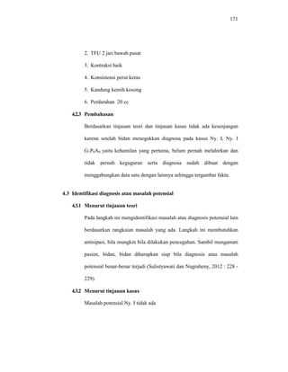 171
2. TFU 2 jari bawah pusat
3. Kontraksi baik
4. Konsistensi perut keras
5. Kandung kemih kosong
6. Perdarahan 20 cc
4.2.3 Pembahasan
Berdasarkan tinjauan teori dan tinjauan kasus tidak ada kesenjangan
karena setelah bidan menegakkan diagnosa pada kasus Ny. I, Ny. I
G1P0A0 yaitu kehamilan yang pertama, belum pernah melahirkan dan
tidak pernah keguguran serta diagnosa sudah dibuat dengan
menggabungkan data satu dengan lainnya sehingga tergambar fakta.
4.3 Identifikasi diagnosis atau masalah potensial
4.3.1 Menurut tinjauan teori
Pada langkah ini mengidentifikasi masalah atau diagnosis potensial lain
berdasarkan rangkaian masalah yang ada. Langkah ini membutuhkan
antisipasi, bila mungkin bila dilakukan pencegahan. Sambil mengamati
pasien, bidan, bidan diharapkan siap bila diagnosis atau masalah
potensial benar-benar terjadi (Sulistyawati dan Nugraheny, 2012 : 228 -
229).
4.3.2 Menurut tinjauan kasus
Masalah potensial Ny. I tidak ada
 