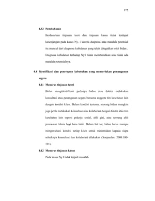 172
4.3.3 Pembahasan
Berdasarkan tinjauan teori dan tinjauan kasus tidak terdapat
kesenjangan pada kasus Ny. I karena diagnosa atau masalah potensial
itu muncul dari diagnosa kebidanan yang telah ditegakkan oleh bidan .
Diagnosa kebidanan terhadap Ny.I tidak membutuhkan atau tidak ada
masalah potensialnya.
4.4 Identifikasi dan penerapan kebutuhan yang memerlukan penanganan
segera
4.4.1 Menurut tinjauan teori
Bidan mengidentifikasi perlunya bidan atau dokter melakukan
konsultasi atau penanganan segera bersama anggota tim kesehatan lain
dengan kondisi klien. Dalam kondisi tertentu, seorang bidan mungkin
juga perlu melakukan konsultasi atau kolaborasi dengan dokter atau tim
kesehatan lain seperti pekerja sosial, ahli gizi, atau seorang ahli
perawatan klinis bayi baru lahir. Dalam hal ini, bidan harus mampu
mengevaluasi kondisi setiap klien untuk menentukan kepada siapa
sebaiknya konsultasi dan kolaborasi dilakukan (Soepardan: 2008:100-
101).
4.4.2 Menurut tinjauan kasus
Pada kasus Ny.I tidak terjadi masalah.
 