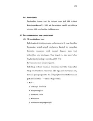 173
4.4.3 Pembahasan
Berdasarkan tinjauan teori dan tinjauan kasus Ny.I tidak terdapat
kesenjangan karena Ny.I tidak ada diagnosa atau masalah potensial nya
sehingga tidak membutuhkan tindakan segera.
4.5 Perencanaan asuhan secara menyeluruh
4.5.1 Menurut tinjauan teori
Pada langkah kelima direncanakan asuhan menyeluruh yang ditentukan
berdasarkan langkah-langkah sebelumnya. Langkah ini merupakan
kelanjutan manajemen untuk masalah diagnosis yang telah
diidentifikasi atau diantisipasi. Pada langkah ini data yang belum
lengkap dapat dilengkapi (soepardan, 2008: 101)
Perencanaan asuhan secara menyeluruh
Pada tahap ini bidan melakukan perencanaan terstruktur berdsasarkan
tahap persalinan.Dasar perencanaan tidak lepas dari interprestasi data,
termasuk persiapan peralatan dan obat yang harus tersedia.Perencanaan
pada persalinan kala I-IV adalah sebagai berikut.
1. Kala I
a. Dukungan emosional
b. Pengaturan posisi
c. Pemberian cairan
d. Kebersihan
e. Pemantauan dengan partograf
 