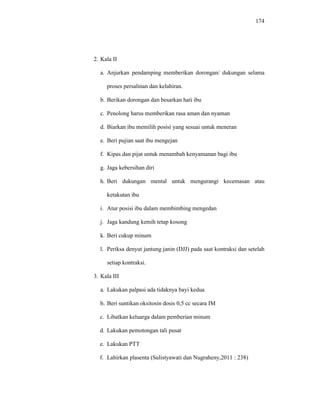 174
2. Kala II
a. Anjurkan pendamping memberikan dorongan/ dukungan selama
proses persalinan dan kelahiran.
b. Berikan dorongan dan besarkan hati ibu
c. Penolong harus memberikan rasa aman dan nyaman
d. Biarkan ibu memilih posisi yang sesuai untuk meneran
e. Beri pujian saat ibu mengejan
f. Kipas dan pijat untuk menambah kenyamanan bagi ibu
g. Jaga kebersihan diri
h. Beri dukungan mental untuk mengurangi kecemasan atau
ketakutan ibu
i. Atur posisi ibu dalam membimbing mengedan
j. Jaga kandung kemih tetap kosong
k. Beri cukup minum
l. Periksa denyut jantung janin (DJJ) pada saat kontraksi dan setelah
setiap kontraksi.
3. Kala III
a. Lakukan palpasi ada tidaknya bayi kedua
b. Beri suntikan oksitosin dosis 0,5 cc secara IM
c. Libatkan keluarga dalam pemberian minum
d. Lakukan pemotongan tali pusat
e. Lakukan PTT
f. Lahirkan plasenta (Sulistyawati dan Nugraheny,2011 : 238)
 