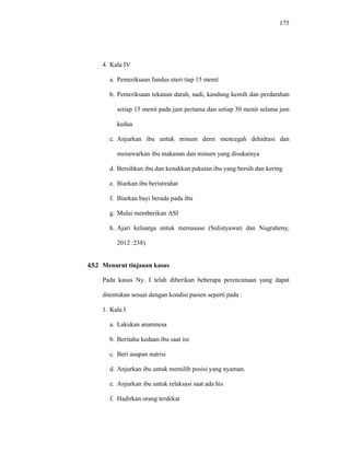 175
4. Kala IV
a. Pemeriksaan fundus uteri tiap 15 menit
b. Pemeriksaan tekanan darah, nadi, kandung kemih dan perdarahan
setiap 15 menit pada jam pertama dan setiap 30 menit selama jam
kedua
c. Anjurkan ibu untuk minum demi mencegah dehidrasi dan
menawarkan ibu makanan dan minum yang disukainya
d. Bersihkan ibu dan kenakkan pakaian ibu yang bersih dan kering
e. Biarkan ibu beristirahat
f. Biarkan bayi berada pada ibu
g. Mulai memberikan ASI
h. Ajari keluarga untuk memasase (Sulistyawati dan Nugraheny,
2012 :238)
4.5.2 Menurut tinjauan kasus
Pada kasus Ny. I telah diberikan beberapa perencanaan yang dapat
ditentukan sesuai dengan kondisi pasien seperti pada :
1. Kala I
a. Lakukan anamnesa
b. Beritahu kedaan ibu saat ini
c. Beri asupan nutrisi
d. Anjurkan ibu untuk memilih posisi yang nyaman.
e. Anjurkan ibu untuk relaksasi saat ada his
f. Hadirkan orang terdekat
 