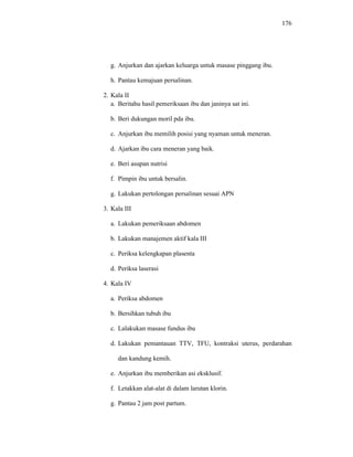 176
g. Anjurkan dan ajarkan keluarga untuk masase pinggang ibu.
h. Pantau kemajuan persalinan.
2. Kala II
a. Beritahu hasil pemeriksaan ibu dan janinya sat ini.
b. Beri dukungan moril pda ibu.
c. Anjurkan ibu memilih posisi yang nyaman untuk meneran.
d. Ajarkan ibu cara meneran yang baik.
a. Lakukan pemeriksaan abdomen
b. Lakukan manajemen aktif kala III
c. Periksa kelengkapan plasenta
d. Periksa laserasi
4. Kala IV
a. Periksa abdomen
b. Bersihkan tubuh ibu
c. Lalakukan masase fundus ibu
d. Lakukan pemantauan TTV, TFU, kontraksi uterus, perdarahan
dan kandung kemih.
e. Anjurkan ibu memberikan asi eksklusif.
f. Letakkan alat-alat di dalam larutan klorin.
g. Pantau 2 jam post partum.
e. Beri asupan nutrisi
f. Pimpin ibu untuk bersalin.
g. Lakukan pertolongan persalinan sesuai APN
3. Kala III
 